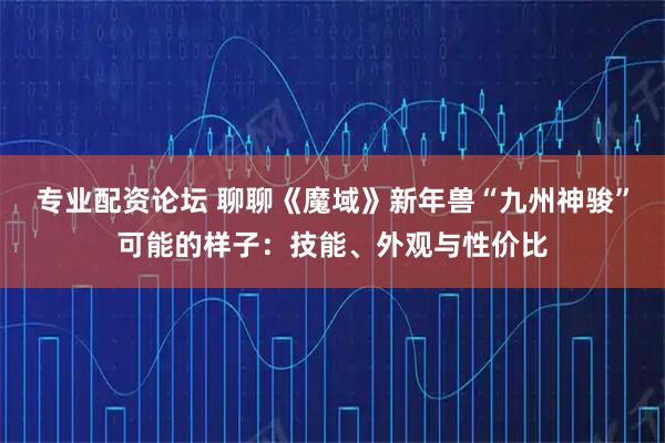 专业配资论坛 聊聊《魔域》新年兽“九州神骏”可能的样子：技能、外观与性价比