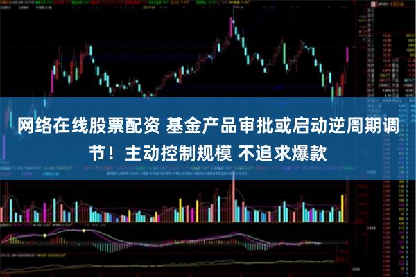 网络在线股票配资 基金产品审批或启动逆周期调节！主动控制规模 不追求爆款