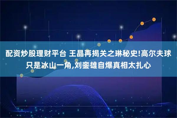 配资炒股理财平台 王晶再揭关之琳秘史!高尔夫球只是冰山一角,刘銮雄自爆真相太扎心