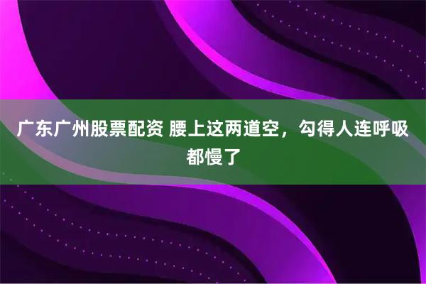 广东广州股票配资 腰上这两道空，勾得人连呼吸都慢了