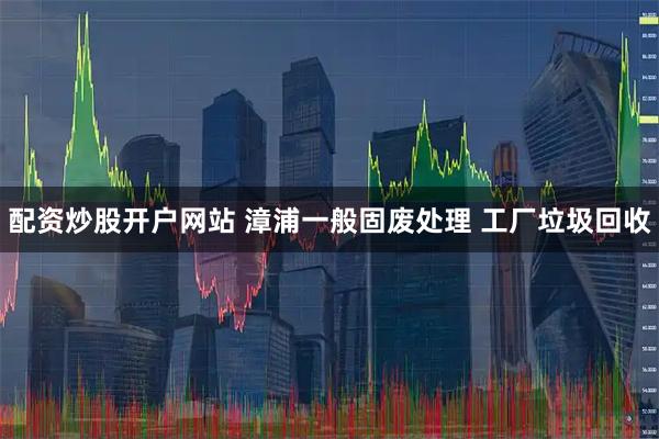 配资炒股开户网站 漳浦一般固废处理 工厂垃圾回收