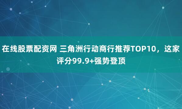 在线股票配资网 三角洲行动商行推荐TOP10，这家评分99.9+强势登顶