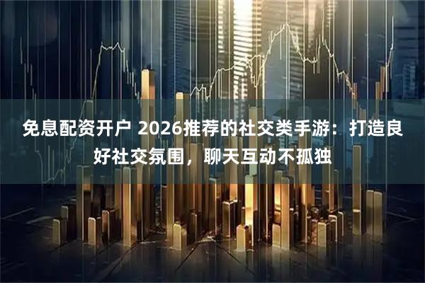 免息配资开户 2026推荐的社交类手游：打造良好社交氛围，聊天互动不孤独