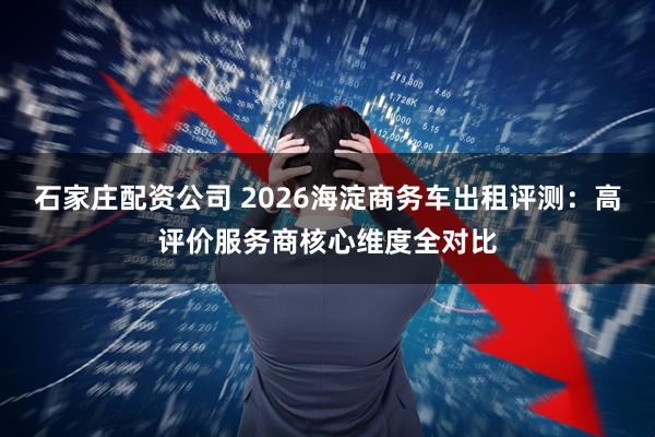 石家庄配资公司 2026海淀商务车出租评测：高评价服务商核心维度全对比