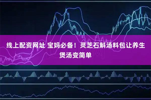 线上配资网址 宝妈必备！灵芝石斛汤料包让养生煲汤变简单