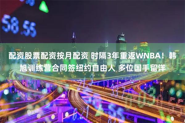 配资股票配资按月配资 时隔3年重返WNBA！韩旭训练营合同签纽约自由人 多位国手留洋