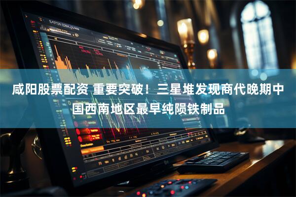 咸阳股票配资 重要突破！三星堆发现商代晚期中国西南地区最早纯陨铁制品