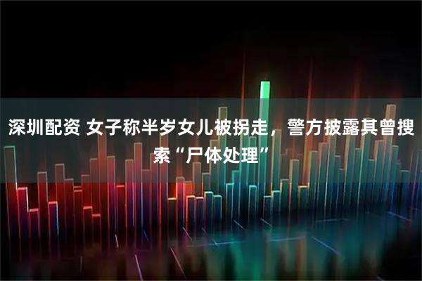 深圳配资 女子称半岁女儿被拐走，警方披露其曾搜索“尸体处理”