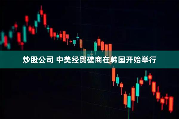 炒股公司 中美经贸磋商在韩国开始举行